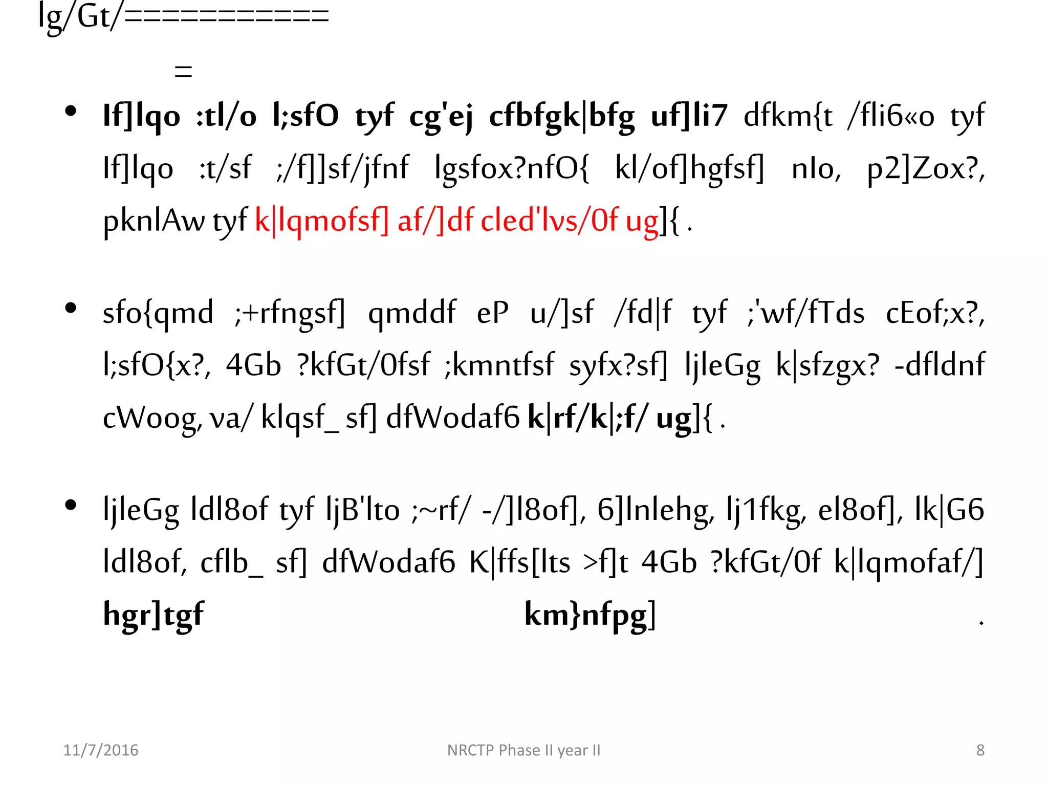 lg/Gt/===========
=
• If]lqo :tl/o l;sfO tyf cg'ej cfbfgk|bfg uf]li7 dfkm{t /fli6«o tyf
If]lqo :t/sf ;/f]]sf/jfnf lgsfox?nfO{ kl/of]hgfsf] nIo, p2]Zox?,
pknlAwtyfk|lqmofsf]af/]dfcled'lvs/0fug]{.
• sfo{qmd ;+rfngsf] qmddf eP u/]sf /fd|f tyf ;'wf/fTds cEof;x?,
l;sfO{x?, 4Gb ?kfGt/0fsf ;kmntfsf syfx?sf] ljleGg k|sfzgx? -dfldnf
cWoog,va/klqsf_sf]dfWodaf6k|rf/k|;f/ug]{.
• ljleGg ldl8of tyf ljB'lto ;~rf/ -/]l8of], 6]lnlehg, lj1fkg, el8of], lk|G6
ldl8of, cflb_ sf] dfWodaf6 K|ffs[lts >f]t 4Gb ?kfGt/0f k|lqmofaf/]
hgr]tgf km}nfpg] .
11/7/2016 NRCTP Phase II year II 8
 