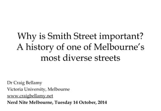 Why is Smith Street important?
A history of one of Melbourne’s
most diverse streets
Dr Craig Bellamy
Victoria University, Melbourne
www.craigbellamy.net
Nerd Nite Melbourne, Tuesday 14 October, 2014
 