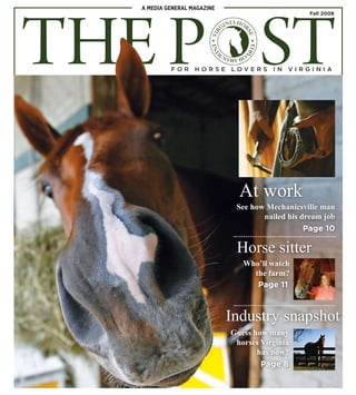 THE POST
A MEDIA GENERAL MAGAZINE
At work
Horse sitter
Industry snapshot
See how Mechanicsville man
nailed his dream job
Who’ll watch
the farm?
Guess how many
horses Virginia
has now?
Page 10
Page 11
Page 8
Fall 2008
F O R H O R S E L O V E R S I N V I R G I N I A
 