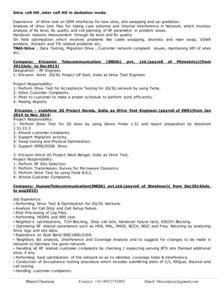 Bharat Chaurasia Contact: +91-8052731085 Email: bharatipsee@gmail.com
Intra cell HO ,inter cell HO in dediation mode.
Experience of Drive test on GSM interfaces for new sites, site swapping and up-gradation.
Analysis of drive test files for taking care external and internal interference in Network, which involves
analysis of Rx level, Rx quality and cell planning of RF parameter in problem areas.
Handover reasons measurement through Rx level and Rx quality
On field optimization which involves problems like cable swapping, diversity and main swap, VSWR
problem, Azimuth and Tilt related problems etc.
TRAI-Drive , Data Testing, Migration Drive , Customer network complaint issues, maintaining KPI of sites
etc.
Company: Ericssion Telecommunication (INDIA) pvt. Ltd.(payroll of Phimetrics)(from
2013July. to Dec2013)
Designation : RF Engineer.
1: Ericsson- Airtel 2G/3G Project UP East, India as Drive Test Engineer.
Project Responsibility:
1: Perform Drive Test for Acceptance Testing for 2G/3G network by using Tems.
2: Solve Customer Complaints.
3: Meet to customer to make a proper schedule to perform work efficiently.
4: Making Reports.
Ericssion - vodafone 2G Project Kerala, India as Drive Test Engineer.(payroll of IWS)(from Jan
2014 to Nov 2014)
Project Responsibility:
1: Perform Drive Test for 2G sites by using Genex Probe 1.51 and report preparation by Assistant
1.51,15.3
2: Attend customer complaints.
3: Support Migration activity.
4: Swap testing and Physical Optimization.
5: Support GPRS/EDGE Drive.
3: Ericsson-Aircel 2G Project West Bengal, India as Drive Test.
Project Responsibility:
1: Perform RF Site Selection.
2: Perform Transmission Survey for Microwave Clearance.
3: Perform Drive Test by using Tems 8.0.2.
4: Attend Customer Complaints.
Company: HuaweiTelecommunication(INDIA) pvt.Ltd.(payroll of Steelman)( from Dec2014July.
to aug2015)
Job Experience:
• Performing Drive Test & Optimization for 2G/3G Network.
• Analysis for Call Drop and Call Setup Failure.
• Post Processing of Log Files.
• Performing HSDPA and R99 test.
• Neighbor’s optimizations, TCH Blocking, Drop call rate, Handover failure ratio, SDCCH Blocking.
• Optimizing RF related parameters such as HSN, MAL, MAIO, BCCH, BSIC and Freq. Retuning by analyzing
Drive logs and site data.
• Experience on Dual Band 900/1800/2100.
• Neighbors list analysis, Interference and Coverage Analysis and to suggest for changes to be made in
network to Optimize the given network.
• Handling all RF related customer complaints by checking / inspecting serving BTS site Planned additional
sites, if any.
• Performing hard optimization of the network so as to minimize coverage holes & interference.
• Conduction of Acceptance testing procedure which includes submitting plots of C/I, RXQual, RxLevel and
call testing.
• Handling customer complaints.
 