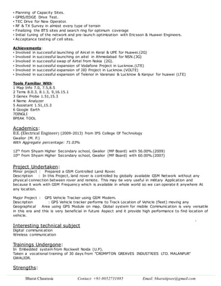 Bharat Chaurasia Contact: +91-8052731085 Email: bharatipsee@gmail.com
• Planning of Capacity Sites.
• GPRS/EDGE Drive Test.
• TEC Drive for New Operator.
• RF & TX Survey in almost every type of terrain
• Finalizing the BTS sites and search ring for optimum coverage
• Initial tuning of the network and pre-launch optimization with Ericsson & Huawei Engineers.
• Acceptance testing of cell sites.
Achievements:
• Involved in successful launching of Aircel in Keral & UPE for Huawei.(2G)
• Involved in successful launching on aitel in Ahmedabad for NSN.(3G)
• Involved in successful swap of Airtel from Nokia (2G).
• Involved in successful expansion of Vodafone Project in Lucknow.(LTE)
• Involved in successful expansion of JIO Project in Lucknow.(VOLTE)
• Involved in successful expansion of Telenor in Varanasi & Lucknow & Kanpur for huawei (LTE)
Tools Familiar With:
1 Map Info 7.0, 7.5,8.5
2 Tems 8.0.3, 8.1.3, 9,16.15.1
3 Genex Probe 1.51,15.3
4 Nemo Analyzer
5 Assistant 1.51,15.3
6 Google Earth
7DINGLI
8PEAK TOOL
Academics:
B.E. (Electrical Engineer) (2009-2013) from IPS College Of Technology
Gwalior (M. P.)
With Aggregate percentage: 71.03%
12th from Shyam Higher Secondary school, Gwalior (MP Board) with 56.00%.(2009)
10th from Shyam Higher Secondary school, Gwalior (MP Board) with 60.00%.(2007)
Project Undertaken:
Minor project : Prepared a GSM Controlled Land Rover.
Description : In this Project, land rover is controlled by globally available GSM Network without any
physical connection between rover and remote. This may be very useful in military Application and
because it work with GSM Frequency which is available in whole world so we can operate it anywhere At
any location.
Major Project : GPS Vehicle Tracker using GSM Modem.
Description : GPS Vehicle tracker performs to Track Location of Vehicle (fleet) moving any
Geographical Area using GPS Module on map. Global system for mobile Communication is very versatile
in this era and this is very beneficial in future Aspect and it provide high performance to find location of
vehicle.
.
Interesting technical subject
Digital communication
Wireless communication
Trainings Undergone:
In Embedded system from Rockwell Noida (U.P).
Taken a vocational training of 30 days from "CROMPTON GREAVES INDUSTRIES LTD. MALANPUR"
GWALIOR.
Strengths:
 