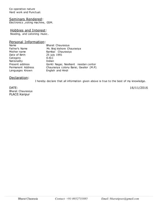 Bharat Chaurasia Contact: +91-8052731085 Email: bharatipsee@gmail.com
Co-operative nature
Hard work and Punctual.
Seminars Rendered:
Electronics ,voting machine, GSM.
Hobbies and Interest:
Reading, and Listening music.
Personal Information:
Name Bharat Chaurasiya
Father's Name Mr. Braj kishore Chaurasiya
Mother name Rambai Chaurasiya
Date of Birth 25 july 1991
Category O.B.C
Nationality Indian
Present address Gomti Nagar, Neelkant needan center
Permanent Address Chaurasiya colony Barai, Gwalior (M.P)
Languages Known English and Hindi
Declaration:
I hereby declare that all information given above is true to the best of my knowledge.
DATE: 16/11/2016
Bharat Chaurasiya
PLACE:Kanpur
 
