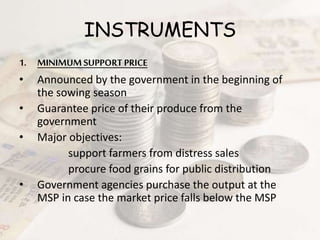 INSTRUMENTS
1. MINIMUMSUPPORT PRICE
• Announced by the government in the beginning of
the sowing season
• Guarantee price of their produce from the
government
• Major objectives:
support farmers from distress sales
procure food grains for public distribution
• Government agencies purchase the output at the
MSP in case the market price falls below the MSP
 