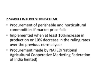 2.MARKET INTERVENTIONSCHEME
• Procurement of perishable and horticultural
commodities if market price falls
• Implemented when at least 10%increase in
production or 10% decrease in the ruling rates
over the previous normal year
• Procurement made by NAFED(National
Agricultural Cooperative Marketing Federation
of India limited)
 