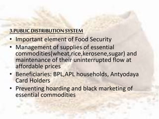 3.PUBLICDISTRIBUTION SYSTEM
• Important element of Food Security
• Management of supplies of essential
commodities(wheat,rice,kerosene,sugar) and
maintenance of their uninterrupted flow at
affordable prices
• Beneficiaries: BPL,APL households, Antyodaya
Card Holders
• Preventing hoarding and black marketing of
essential commodities
 