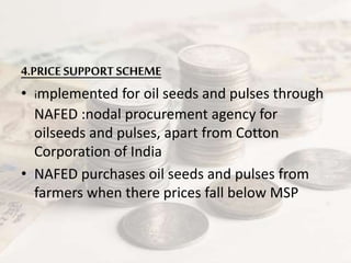 4.PRICE SUPPORT SCHEME
• implemented for oil seeds and pulses through
NAFED :nodal procurement agency for
oilseeds and pulses, apart from Cotton
Corporation of India
• NAFED purchases oil seeds and pulses from
farmers when there prices fall below MSP
 