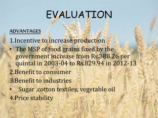 EVALUATION
ADVANTAGES
1.Incentive to increase production
• The MSP of food grains fixed by the
government increase from Rs.388.26 per
quintal in 2003-04 to Rs.829.94 in 2012-13
2.Benefit to consumer
3.Benefit to industries
• Sugar ,cotton textiles, vegetable oil
4.Price stability
 