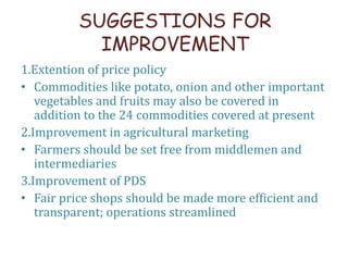 SUGGESTIONS FOR
IMPROVEMENT
1.Extention of price policy
• Commodities like potato, onion and other important
vegetables and fruits may also be covered in
addition to the 24 commodities covered at present
2.Improvement in agricultural marketing
• Farmers should be set free from middlemen and
intermediaries
3.Improvement of PDS
• Fair price shops should be made more efficient and
transparent; operations streamlined
 