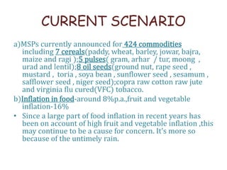 CURRENT SCENARIO
a)MSPs currently announced for 424 commodities
including 7 cereals(paddy, wheat, barley, jowar, bajra,
maize and ragi );5 pulses( gram, arhar / tur, moong ,
urad and lentil);8 oil seeds(ground nut, rape seed ,
mustard , toria , soya bean , sunflower seed , sesamum ,
safflower seed , niger seed);copra raw cotton raw jute
and virginia flu cured(VFC) tobacco.
b)Inflation in food-around 8%p.a.,fruit and vegetable
inflation-16%
• Since a large part of food inflation in recent years has
been on account of high fruit and vegetable inflation ,this
may continue to be a cause for concern. It’s more so
because of the untimely rain.
 