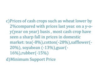 c)Prices of cash crops such as wheat lower by
2%compared with prices last year. on a y-o-
y(year on year) basis , most cash crop have
seen a sharp fall in prices in domestic
market: tea(-8%),cotton(-28%),safflower(-
20%), soyabean (-13%),guar(-
16%),rubber(-15%)
d)Minimum Support Price
 
