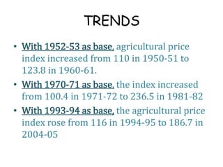 TRENDS
• With 1952-53 as base, agricultural price
index increased from 110 in 1950-51 to
123.8 in 1960-61.
• With 1970-71 as base, the index increased
from 100.4 in 1971-72 to 236.5 in 1981-82
• With 1993-94 as base, the agricultural price
index rose from 116 in 1994-95 to 186.7 in
2004-05
 