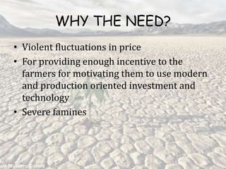 WHY THE NEED?
• Violent fluctuations in price
• For providing enough incentive to the
farmers for motivating them to use modern
and production oriented investment and
technology
• Severe famines
 