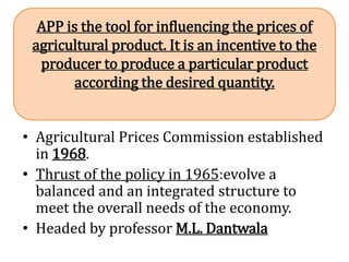 • Agricultural Prices Commission established
in 1968.
• Thrust of the policy in 1965:evolve a
balanced and an integrated structure to
meet the overall needs of the economy.
• Headed by professor M.L. Dantwala
APP is the tool for influencing the prices of
agricultural product. It is an incentive to the
producer to produce a particular product
according the desired quantity.
 