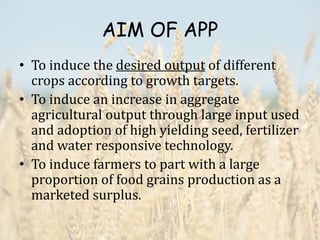 AIM OF APP
• To induce the desired output of different
crops according to growth targets.
• To induce an increase in aggregate
agricultural output through large input used
and adoption of high yielding seed, fertilizer
and water responsive technology.
• To induce farmers to part with a large
proportion of food grains production as a
marketed surplus.
 
