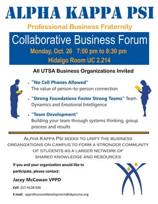 Alpha Kappa Psi
Professional Business Fraternity
All UTSA Business Organizations Invited
 “No Cell Phones Allowed"
The value of person-to-person connection
 "Strong Foundations Foster Strong Teams" Team
Dynamics and Emotional Intelligence
 "Team Development"
Building your team through systems thinking, group
process and results
Alpha Kappa Psi seeks to unify the business
organizations on campus to form a stronger community
of students as a larger network of
shared knowledge and resources
If you and your organization would like to
participate, please contact:
Jacey McCowan VPPD
Cell: 317-4128-926
E-mail: vpprofessionaldevelopment@akpsiutsa.org
Monday, Oct. 26 7:00 pm to 8:30 pm
Hidalgo Room UC 2.214
Collaborative Business Forum
 