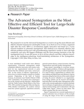 ■ Research Paper
The Advanced Syntegration as the Most
Effective and Efﬁcient Tool for Large-Scale
Disaster Response Coordination
Anja Reissberg*
Department of Geography, University of Hawai’i at Manoa, USA Systems Expert, Malik Management, St. Gallen,
Switzerland
My proposal is to use the Advanced Syntegration as a tool to set up the most efﬁcient and
effective disaster response for catastrophic events—in as short as 2.5 or 3.5 days, organized
right after the event. MSS is a revolutionary highly innovative tool based on a 3-year
research tradition in cybernetic management. This method is an extremely effective and
efﬁcient problem-solving tool with groundbreaking superlative results to deal with high
complexity and solve the biggest challenges and the most pressing decisions of the top
management level. It uses the power of up to 40 key players and their collective knowl-
edge in the intelligence-enhancing, brain-interlinking architecture of the Syntegration.
Copyright © 2011 John Wiley & Sons, Ltd.
A more interlinked world needs more effective
organizations. Cybernetic management entails
completely different, innovative and creative solu-
tions for any organizational network or parts
thereof that the methods used today cannot pro-
vide. As the science of effective organization, it
shows how to control complex systems in a holistic
manner. Originating in the ﬁeld of System
Sciences, its pioneers were Norbert Wiener (1948)
with ‘Cybernetics: Or Control and Communica-
tion in the Animal and the Machine’, Stafford Beer
with the Viable System Model (Brain of the Firm,
1972, 1981) and the Syntegration (Beyond dispute,
1994). Besides Cybernetics, the systems sciences
entail the systems approach, operations research,
general systems theory, system dynamics, learning
organizations and total quality management.
Using nature’s knowledge to overcome increas-
ingly complex problems, it induces self-organization
and self-regulation, the most prevalent natural laws.
It is used in today’s organizations to enhance deci-
sion making and effectiveness and efﬁciency of given
resources using the best drivers of the system instead
of losing the power inherited in an organization.
Even dying systems can be revived and brought
back from their coma-like states. Management cyber-
netics is the concrete application of natural cybernetic
laws to all types of organizations and institutions cre-
ated by human beings and to interactions with and
within them. Figure 1 shows its main stance: The
whole is greater than the sum of its parts.
Figure 2 represents two concrete applications of
natural cybernetic laws in bionics on the example
of using the shape of box ﬁsh in aerodynamics
*Correspondence to: Anja Reissberg, Department of Geography, Malik
Management St. Gallen, Switzerland.
E-mail: Anja.Reissberg@mzsg.ch
Copyright © 2011 John Wiley & Sons, Ltd.
Systems Research and Behavioral Science
Syst. Res. 28, 455–464 (2011)
Published online 25 October 2011 in Wiley Online Library
(wileyonlinelibrary.com) DOI: 10.1002/sres.1109
 
