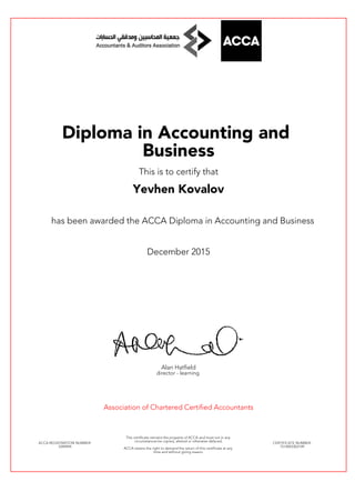 Diploma in Accounting and
Business
This is to certify that
Yevhen Kovalov
has been awarded the ACCA Diploma in Accounting and Business
December 2015
Alan Hatfield
director - learning
Association of Chartered Certified Accountants
ACCA REGISTRATION NUMBER:
3394994
This certificate remains the property of ACCA and must not in any
circumstances be copied, altered or otherwise defaced.
ACCA retains the right to demand the return of this certificate at any
time and without giving reason.
CERTIFICATE NUMBER:
7514093303149
 