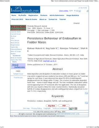 (27.106.102.90)
Users online: 1219 [ij] [ij] [ij]
Journal Home
Current Issue
Archive
TOC
Prev Article
Next Article
Registration
Subscribe
Editorial Board
Aims & Scope
Author
  Guidelines
News & Events
Subscribe TOC
 Alerts
FREE
Sample Issue
Trial Access
Pesticide Research Journal
Year : 2003, Volume : 15, Issue : 2
First page : ( 186) Last page : ( 190)
Print ISSN : 0970-6763. Online ISSN : 2249-524X.
Persistence Behaviour of Endosulfan in
Fodder Maize
Raikwar Mukesh K, Nag Subir K**, Banerjee Tirthankar*, Shah N
K
**Indian Grassland and Fodder Research Institute, Jhansi, 284 003, U.P., India
*Division of Agricultural Chemicals, Indian Agricultural Research Institute, New Delhi,
110 012, India Email: nag@igfri.up.nic.in
Online published on 31 October, 2011.
Abstract
Initial deposition and dissipation of endosulfan residues in maize grown as fodder
crop and in cropped soil was studied at two doses (490 and 980 g a.i. ha−1) and two
sprays for each dose. It was observed that about 93–95% of initial deposits
disappeared from the foliage within 15 days. The a isomer of endosulfan degraded
faster than β isomer in both foliage and soil. The toxic metabolite endosulfan sulfate
started appearing from 3rd d onwards after first application. The rate of dissipation
with time was found to follow first order reaction kinetics. Statistically calculated
half-life of residue disappearance and safe waiting period values ranged from 3–4 d
and 11–14 d, respectively.
Top
Keywords
Persistence, residues, dissipation, half-life, safe waiting period.
Top
Email id
║ Site map ║ Privacy Policy ║ Copyright ║ Terms & Conditions ║
133,280,978 visitor(s) since 30th May, 2005.
All rights reserved. Site designed and maintained by DIVA ENTERPRISES PVT. LTD..
Note: Please use Internet Explorer (6.0 or above). Some functionalities may not work in other browsers.
Home My Profile Registration Products Article Submission Usage Statistics
Price List 2015 News & Events About us Contact Us Tutorial
Indian Journals http://www.indianjournals.com/ijor.aspx?target=ijor:prj&volume=15&is...
1 of 1 5/17/2015 3:10 PM
 