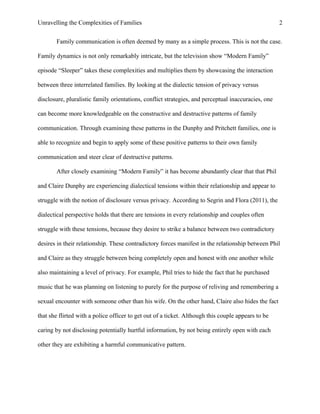 Unravelling the Complexities of Families
Family communication is often deemed by many as a simple process. This is not the case.
Family dynamics is not only remarkably intricate, but the television show “Modern Family”
episode “Sleeper” takes these complexities and multiplies them by showcasing the interaction
between three interrelated families. By looking at the dialectic tension of privacy versus
disclosure, pluralistic family orientations, conflict strategies, and perceptual inaccuracies, one
can become more knowledgeable on the constructive and destructive patterns of family
communication. Through examining these patterns in the Dunphy and Pritchett families, one is
able to recognize and begin to apply some of these positive patterns to their own family
communication and steer clear of destructive patterns.
After closely examining “Modern Family” it has become abundantly clear that that Phil
and Claire Dunphy are experiencing dialectical tensions within their relationship and appear to
struggle with the notion of disclosure versus privacy. According to Segrin and Flora (2011), the
dialectical perspective holds that there are tensions in every relationship and couples often
struggle with these tensions, because they desire to strike a balance between two contradictory
desires in their relationship. These contradictory forces manifest in the relationship between Phil
and Claire as they struggle between being completely open and honest with one another while
also maintaining a level of privacy. For example, Phil tries to hide the fact that he purchased
music that he was planning on listening to purely for the purpose of reliving and remembering a
sexual encounter with someone other than his wife. On the other hand, Claire also hides the fact
that she flirted with a police officer to get out of a ticket. Although this couple appears to be
caring by not disclosing potentially hurtful information, by not being entirely open with each
other they are exhibiting a harmful communicative pattern.
2
 