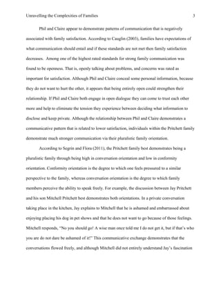 Unravelling the Complexities of Families
Phil and Claire appear to demonstrate patterns of communication that is negatively
associated with family satisfaction. According to Cauglin (2003), families have expectations of
what communication should entail and if these standards are not met then family satisfaction
decreases. Among one of the highest rated standards for strong family communication was
found to be openness. That is, openly talking about problems, and concerns was rated as
important for satisfaction. Although Phil and Claire conceal some personal information, because
they do not want to hurt the other, it appears that being entirely open could strengthen their
relationship. If Phil and Claire both engage in open dialogue they can come to trust each other
more and help to eliminate the tension they experience between deciding what information to
disclose and keep private. Although the relationship between Phil and Claire demonstrates a
communicative pattern that is related to lower satisfaction, individuals within the Pritchett family
demonstrate much stronger communication via their pluralistic family orientation.
According to Segrin and Flora (2011), the Pritchett family best demonstrates being a
pluralistic family through being high in conversation orientation and low in conformity
orientation. Conformity orientation is the degree to which one feels pressured to a similar
perspective to the family, whereas conversation orientation is the degree to which family
members perceive the ability to speak freely. For example, the discussion between Jay Pritchett
and his son Mitchell Pritchett best demonstrates both orientations. In a private conversation
taking place in the kitchen, Jay explains to Mitchell that he is ashamed and embarrassed about
enjoying placing his dog in pet shows and that he does not want to go because of those feelings.
Mitchell responds, “No you should go! A wise man once told me I do not get it, but if that’s who
you are do not dare be ashamed of it!” This communicative exchange demonstrates that the
conversations flowed freely, and although Mitchell did not entirely understand Jay’s fascination
3
 