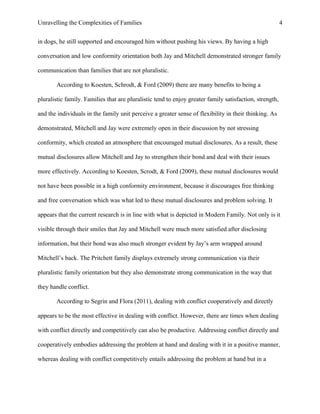 Unravelling the Complexities of Families
in dogs, he still supported and encouraged him without pushing his views. By having a high
conversation and low conformity orientation both Jay and Mitchell demonstrated stronger family
communication than families that are not pluralistic.
According to Koesten, Schrodt, & Ford (2009) there are many benefits to being a
pluralistic family. Families that are pluralistic tend to enjoy greater family satisfaction, strength,
and the individuals in the family unit perceive a greater sense of flexibility in their thinking. As
demonstrated, Mitchell and Jay were extremely open in their discussion by not stressing
conformity, which created an atmosphere that encouraged mutual disclosures. As a result, these
mutual disclosures allow Mitchell and Jay to strengthen their bond and deal with their issues
more effectively. According to Koesten, Scrodt, & Ford (2009), these mutual disclosures would
not have been possible in a high conformity environment, because it discourages free thinking
and free conversation which was what led to these mutual disclosures and problem solving. It
appears that the current research is in line with what is depicted in Modern Family. Not only is it
visible through their smiles that Jay and Mitchell were much more satisfied after disclosing
information, but their bond was also much stronger evident by Jay’s arm wrapped around
Mitchell’s back. The Pritchett family displays extremely strong communication via their
pluralistic family orientation but they also demonstrate strong communication in the way that
they handle conflict.
According to Segrin and Flora (2011), dealing with conflict cooperatively and directly
appears to be the most effective in dealing with conflict. However, there are times when dealing
with conflict directly and competitively can also be productive. Addressing conflict directly and
cooperatively embodies addressing the problem at hand and dealing with it in a positive manner,
whereas dealing with conflict competitively entails addressing the problem at hand but in a
4
 