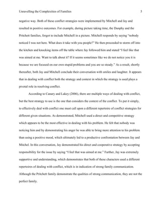 Unravelling the Complexities of Families
negative way. Both of these conflict strategies were implemented by Mitchell and Jay and
resulted in positive outcomes. For example, during picture taking time, the Dunphy and the
Pritchett families, forgot to include Mitchell in a picture. Mitchell responds by saying “nobody
noticed I was not here. What does it take with you people?” He then proceeded to storm off into
the kitchen and knocking items off the table where Jay followed him and stated “I feel like that
was aimed at me. Want to talk about it? If it seems sometimes like we do not notice you it is
because we are focused on our own stupid problems and you are so steady.” As a result, shortly
thereafter, both Jay and Mitchell conclude their conversation with smiles and laughter. It appears
that in dealing with conflict both the strategy and context in which the strategy is used plays a
pivotal role in resolving conflict.
According to Canary and Lakey (2006), there are multiple ways of dealing with conflict,
but the best strategy to use is the one that considers the context of the conflict. To put it simply,
to effectively deal with conflict one must call upon a different repertoire of conflict strategies for
different given situations. As demonstrated, Mitchell used a direct and competitive strategy
which appears to be the most effective in dealing with his problem. He felt that nobody was
noticing him and by demonstrating his anger he was able to bring more attention to his problem
than using a positive mood, which ultimately led to a productive confrontation between Jay and
Mitchel. In this conversation, Jay demonstrated his direct and cooperative strategy by accepting
responsibility for the issue by saying “I feel that was aimed at me.” Further, Jay was extremely
supportive and understanding, which demonstrates that both of these characters used a different
repertoires of dealing with conflict, which is in indication of strong family communication.
Although the Pritchett family demonstrate the qualities of strong communication, they are not the
perfect family.
5
 