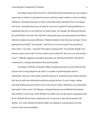 Unravelling the Complexities of Families
According to Segrin and Flora (2011), the Pritchett family demonstrate the more negative
aspects that are inherent in perceptual inaccuracy and these aspects manifest in terms of making
attributions. Perceptual inaccuracy is when an individual holds a perception that is not aligned
with reality. Perceptual inaccuracy can often be viewed in in regards of making attributions or
explaining behaviors in a way that does not match reality. For example, the interaction between
Jay and Mitchell at the mall where Mitchell is playing the piano best demonstrates the problems
inherent in making inaccurate attributions. Mitchell pretends to play the piano and states “[I am]
getting pretty good huh?” Jay responds, “yeah but you were always good I am just glad you
stuck with it.” Jay retorts, “seriously? [The piano] is playing itself. You honestly thought I just
became a piano virtuoso dad? You have known me my whole life. Have you ever seen me take a
lesson?” Although engaging in perceptual inaccuracy can often present benefits, this specific
communicative exchange demonstrates the potential pitfalls.
According to McNulty and Karney (2004), perceptual inaccuracy can be beneficial only
if person who is being judged has the skills or is capable of performing these positive
expectations. However, if these skills cannot be acted out or confirmed by the recipient, because
they lack the skills then relationship satisfaction greatly declines. To put it simply, making
inaccurate attributions can be positive only if the receiver of these attributions can confirm them
and negative if they cannot. The dialogue exchanged between Jay and Mitchell demonstrates
these pitfalls in several ways. Since Mitchell was unable to act out the positive expectations held
by Jay, Mitchell felt that these compliments were not genuine as they did not pertain to his
abilities. As a result, Mitchell felt that his father was inattentive or disinterested in his life,
because of the insincere feedback.
6
 