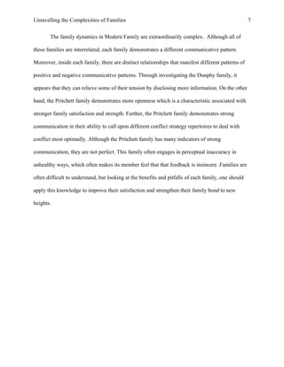 Unravelling the Complexities of Families
The family dynamics in Modern Family are extraordinarily complex. Although all of
these families are interrelated, each family demonstrates a different communicative pattern.
Moreover, inside each family, there are distinct relationships that manifest different patterns of
positive and negative communicative patterns. Through investigating the Dunphy family, it
appears that they can relieve some of their tension by disclosing more information. On the other
hand, the Pritchett family demonstrates more openness which is a characteristic associated with
stronger family satisfaction and strength. Further, the Pritchett family demonstrates strong
communication in their ability to call upon different conflict strategy repertoires to deal with
conflict most optimally. Although the Pritchett family has many indicators of strong
communication, they are not perfect. This family often engages in perceptual inaccuracy in
unhealthy ways, which often makes its member feel that that feedback is insincere. Families are
often difficult to understand, but looking at the benefits and pitfalls of each family, one should
apply this knowledge to improve their satisfaction and strengthen their family bond to new
heights.
7
 