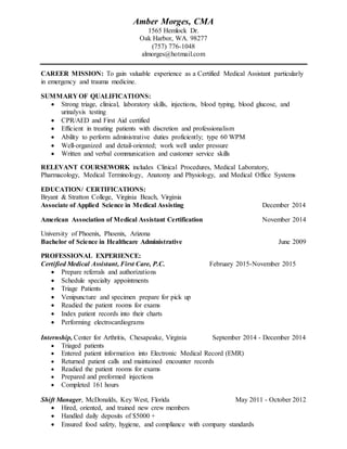 Amber Morges, CMA
1565 Hemlock Dr.
Oak Harbor, WA. 98277
(757) 776-1048
almorges@hotmail.com
CAREER MISSION: To gain valuable experience as a Certified Medical Assistant particularly
in emergency and trauma medicine.
SUMMARY OF QUALIFICATIONS:
 Strong triage, clinical, laboratory skills, injections, blood typing, blood glucose, and
urinalysis testing
 CPR/AED and First Aid certified
 Efficient in treating patients with discretion and professionalism
 Ability to perform administrative duties proficiently; type 60 WPM
 Well-organized and detail-oriented; work well under pressure
 Written and verbal communication and customer service skills
RELEVANT COURSEWORK includes Clinical Procedures, Medical Laboratory,
Pharmacology, Medical Terminology, Anatomy and Physiology, and Medical Office Systems
EDUCATION/ CERTIFICATIONS:
Bryant & Stratton College, Virginia Beach, Virginia
Associate of Applied Science in Medical Assisting December 2014
American Association of Medical Assistant Certification November 2014
University of Phoenix, Phoenix, Arizona
Bachelor of Science in Healthcare Administrative June 2009
PROFESSIONAL EXPERIENCE:
Certified Medical Assistant, First Care, P.C. February 2015-November 2015
 Prepare referrals and authorizations
 Schedule specialty appointments
 Triage Patients
 Venipuncture and specimen prepare for pick up
 Readied the patient rooms for exams
 Index patient records into their charts
 Performing electrocardiograms
Internship, Center for Arthritis, Chesapeake, Virginia September 2014 - December 2014
 Triaged patients
 Entered patient information into Electronic Medical Record (EMR)
 Returned patient calls and maintained encounter records
 Readied the patient rooms for exams
 Prepared and preformed injections
 Completed 161 hours
Shift Manager, McDonalds, Key West, Florida May 2011 - October 2012
 Hired, oriented, and trained new crew members
 Handled daily deposits of $5000 +
 Ensured food safety, hygiene, and compliance with company standards
 