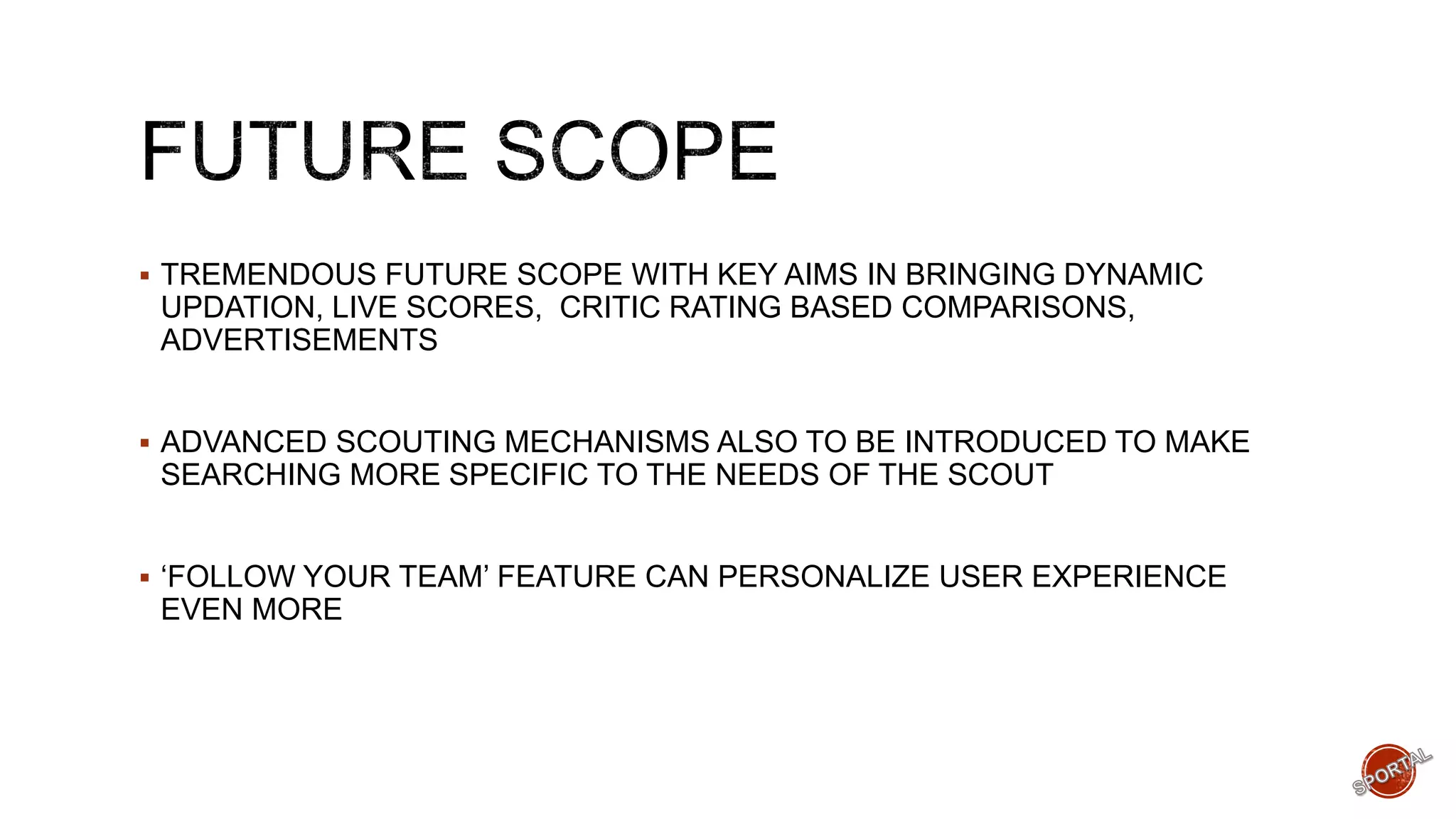  TREMENDOUS FUTURE SCOPE WITH KEY AIMS IN BRINGING DYNAMIC
UPDATION, LIVE SCORES, CRITIC RATING BASED COMPARISONS,
ADVERTISEMENTS
 ADVANCED SCOUTING MECHANISMS ALSO TO BE INTRODUCED TO MAKE
SEARCHING MORE SPECIFIC TO THE NEEDS OF THE SCOUT
 ‘FOLLOW YOUR TEAM’ FEATURE CAN PERSONALIZE USER EXPERIENCE
EVEN MORE
 