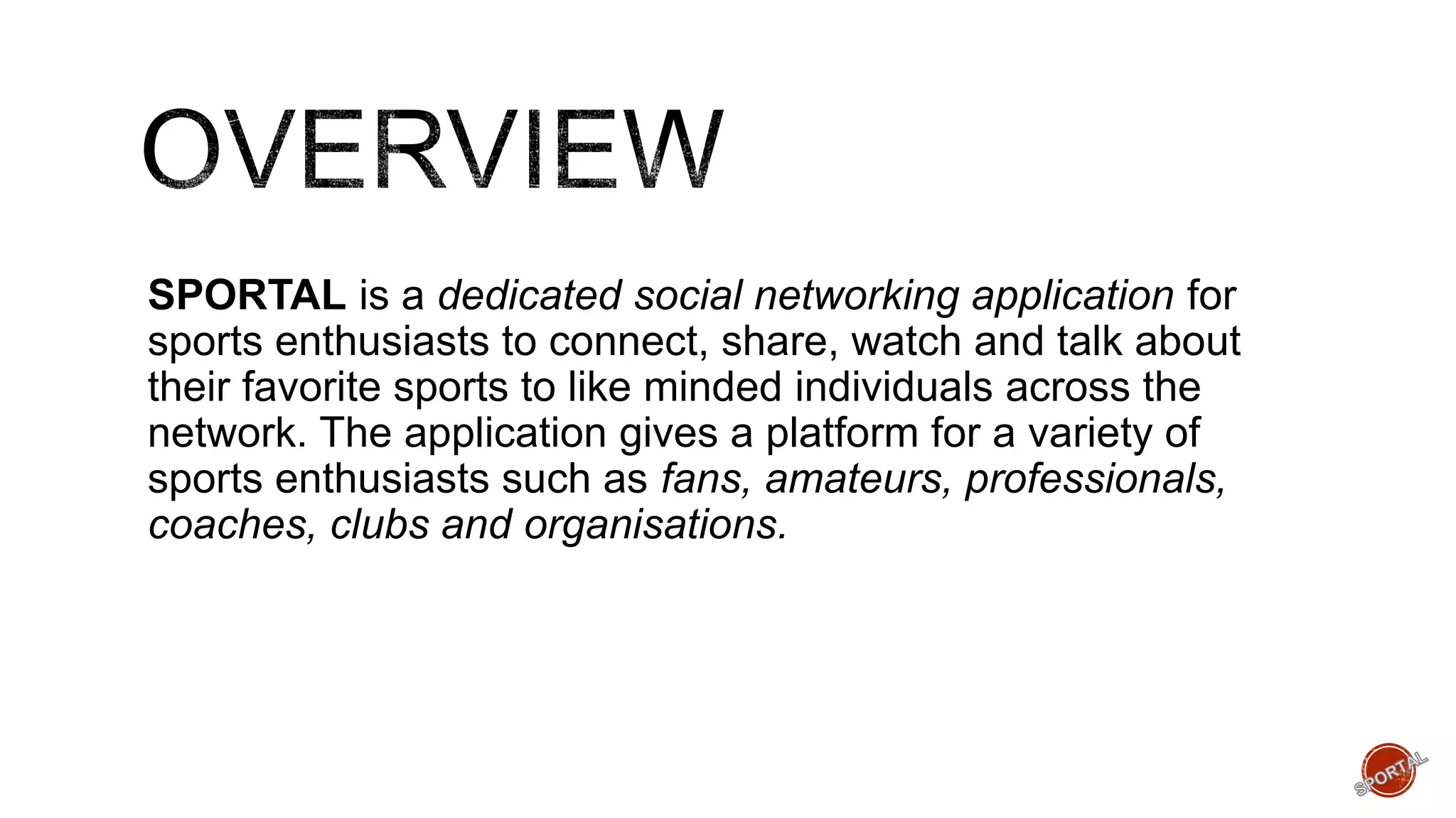 SPORTAL is a dedicated social networking application for
sports enthusiasts to connect, share, watch and talk about
their favorite sports to like minded individuals across the
network. The application gives a platform for a variety of
sports enthusiasts such as fans, amateurs, professionals,
coaches, clubs and organisations.
 