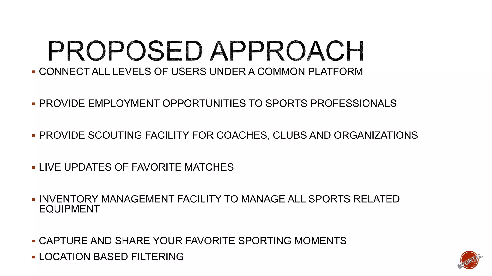  CONNECT ALL LEVELS OF USERS UNDER A COMMON PLATFORM
 PROVIDE EMPLOYMENT OPPORTUNITIES TO SPORTS PROFESSIONALS
 PROVIDE SCOUTING FACILITY FOR COACHES, CLUBS AND ORGANIZATIONS
 LIVE UPDATES OF FAVORITE MATCHES
 INVENTORY MANAGEMENT FACILITY TO MANAGE ALL SPORTS RELATED
EQUIPMENT
 CAPTURE AND SHARE YOUR FAVORITE SPORTING MOMENTS
 LOCATION BASED FILTERING
 