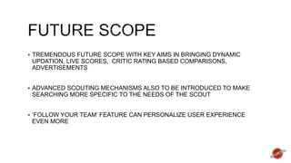  TREMENDOUS FUTURE SCOPE WITH KEY AIMS IN BRINGING DYNAMIC
UPDATION, LIVE SCORES, CRITIC RATING BASED COMPARISONS,
ADVERTISEMENTS
 ADVANCED SCOUTING MECHANISMS ALSO TO BE INTRODUCED TO MAKE
SEARCHING MORE SPECIFIC TO THE NEEDS OF THE SCOUT
 ‘FOLLOW YOUR TEAM’ FEATURE CAN PERSONALIZE USER EXPERIENCE
EVEN MORE
 