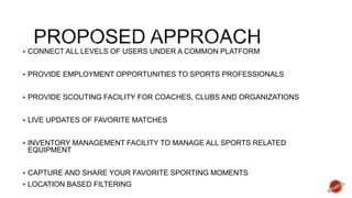  CONNECT ALL LEVELS OF USERS UNDER A COMMON PLATFORM
 PROVIDE EMPLOYMENT OPPORTUNITIES TO SPORTS PROFESSIONALS
 PROVIDE SCOUTING FACILITY FOR COACHES, CLUBS AND ORGANIZATIONS
 LIVE UPDATES OF FAVORITE MATCHES
 INVENTORY MANAGEMENT FACILITY TO MANAGE ALL SPORTS RELATED
EQUIPMENT
 CAPTURE AND SHARE YOUR FAVORITE SPORTING MOMENTS
 LOCATION BASED FILTERING
 