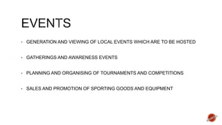 • GENERATION AND VIEWING OF LOCAL EVENTS WHICH ARE TO BE HOSTED
• GATHERINGS AND AWARENESS EVENTS
• PLANNING AND ORGANISING OF TOURNAMENTS AND COMPETITIONS
• SALES AND PROMOTION OF SPORTING GOODS AND EQUIPMENT
 