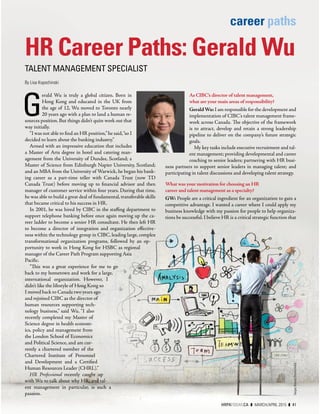 career paths
G
erald Wu is truly a global citizen. Born in
Hong Kong and educated in the UK from
the age of 12, Wu moved to Toronto nearly
20 years ago with a plan to land a human re-
sources position. But things didn’t quite work out that
way initially.
“I was not able to ﬁnd an HR position,”he said,“so I
decided to learn about the banking industry.”
Armed with an impressive education that includes
a Master of Arts degree in hotel and catering man-
agement from the University of Dundee, Scotland; a
Master of Science from Edinburgh Napier University, Scotland;
and an MBA from the University of Warwick, he began his bank-
ing career as a part-time teller with Canada Trust (now TD
Canada Trust) before moving up to ﬁnancial advisor and then
manager of customer service within four years. During that time,
he was able to build a great deal of fundamental, transferable skills
that became critical to his success in HR.
In 2001, he was hired by CIBC in the staﬃng department to
support telephone banking before once again moving up the ca-
reer ladder to become a senior HR consultant. He then left HR
to become a director of integration and organization eﬀective-
ness within the technology group in CIBC, leading large, complex
transformational organization programs, followed by an op-
portunity to work in Hong Kong for HSBC as regional
manager of the Career Path Program supporting Asia
Paciﬁc.
“This was a great experience for me to go
back to my hometown and work for a large,
international organization.  However, I
didn’t like the lifestyle of Hong Kong so
I moved back to Canada two years ago
and rejoined CIBC as the director of
human resources supporting tech-
nology business,” said Wu. “I also
recently completed my Master of
Science degree in health econom-
ics, policy and management from
the London School of Economics
and Political Science, and am cur-
rently a chartered member of the
Chartered Institute of Personnel
and Development and a Certiﬁed
Human Resources Leader (CHRL).”
HR Professional recently caught up
with Wu to talk about why HR, and tal-
ent management in particular, is such a
passion.
As CIBC’s director of talent management,
what are your main areas of responsibility?
GeraldWu: I am responsible for the development and
implementation of CIBC’s talent management frame-
work across Canada. The objective of the framework
is to attract, develop and retain a strong leadership
pipeline to deliver on the company’s future strategic
goals.
My key tasks include executive recruitment and tal-
ent management; providing developmental and career
coaching to senior leaders; partnering with HR busi-
ness partners to support senior leaders in managing talent; and
participating in talent discussions and developing talent strategy.
What was your motivation for choosing an HR
career and talent management as a specialty?
GW: People are a critical ingredient for an organization to gain a
competitive advantage. I wanted a career where I could apply my
business knowledge with my passion for people to help organiza-
tions be successful. I believe HR is a critical strategic function that
HR Career Paths: Gerald Wu
TALENT MANAGEMENT SPECIALIST
By Lisa Kopochinski
SergeyNivens/Shutterstock
HRPATODAY.CA ❚ MARCH/APRIL 2015 ❚ 41
 