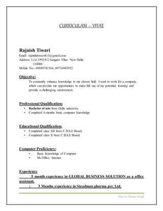 Gaurav KumarSingh
CURRICULAM – VITAE
Rajnish Tiwari
Email: rajnishttiwari413@gmail.com
Address: L1st 1992/8/2 Sangam Vihar New Delhi
110080
Mobile No.:-09899741564, 09716945952
Objective:
To constantly enhance knowledge in my chosen field. I want to work for a company,
which can provide me opportunities to make full use of my potential, learning and
provide a challenging environment.
Professional Qualification:
• Bachelor of arts from Delhi university.
• Completed 6 months basic computer knowledge
Educational Qualification:
• Completed class XII from C.B.S.E Board.
• Completed class X from C.B.S.E Board.
Computer Proficiency:
• Basic Knowledge of Computer
• Ms Office, Internet.
Experience
5 month experience in GLOBAL BUSINESS SOLUTION as a office
assistant.
: 3 Months experience in Steadman pharma pvt. Ltd.
 