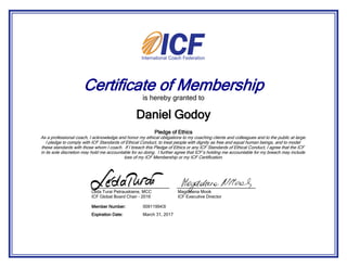 Certificate of Membership
is hereby granted to
Pledge of Ethics
As a professional coach, I acknowledge and honor my ethical obligations to my coaching clients and colleagues and to the public at large.
I pledge to comply with ICF Standards of Ethical Conduct, to treat people with dignity as free and equal human beings, and to model
these standards with those whom I coach. If I breach this Pledge of Ethics or any ICF Standards of Ethical Conduct, I agree that the ICF
in its sole discretion may hold me accountable for so doing. I further agree that ICF s holding me accountable for my breach may include
loss of my ICF Membership or my ICF Certification.
Daniel Godoy
March 31, 2017Expiration Date:
009119943IMember Number:
Leda Turai Petrauskiene, MCC
ICF Global Board Chair - 2016
Magdalena Mook
ICF Executive Director
 