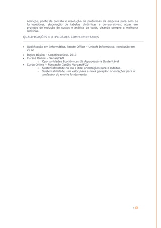 2
serviços, ponte de contato e resolução de problemas da empresa para com os
fornecedores, elaboração de tabelas dinâmicas e comparativas, atuar em
projetos de redução de custos e análise de valor, visando sempre a melhoria
contínua.
QUALIFICAÇÕES E ATIVIDADES COMPLEMENTARES
Qualificação em Informática, Pacote Office – Unisoft Informática, conclusão em
2012
Inglês Básico – Copobras/Sesi, 2013
Cursos Online – Senar/EAD
o Oportunidades Econômicas da Agropecuária Sustentável
Curso Online – Fundação Getúlio Vargas/FGV
o Sustentabilidade no dia a dia: orientações para o cidadão
o Sustentabilidade, um valor para a nova geração: orientações para o
professor do ensino fundamental
 