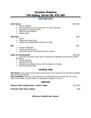 Christina Medeiros
736 Kipling, Sarnia ON, N7S 5B5
(226) 886-2638
Italia Pizzeria 2008-2009
 Counter Attendant
 Answered phones in a busy environment, on a day to day basis
 Calculated tax on delivery orders
 Made subs and sandwiches
 Waitress tables
Moes Pizza 2008
 Cashier
 Prepared and cooked pizza
 Prepped and prepared different selections of foods
NCO 2007
 Customer Sales Agent
 Transferred customer calls
 Solved billing issues and resolved delinquent accounts
Hoops All- Star Basketball 2002-2005
 Supervised and taught children ages 6-13 the game of basketball and how to be a positive
team player
 Showed leadership
 Operated time clock
 Refereed many basketball games, while correcting their mistakes
 Performed janitorial duties
VOLUNTEER WORK
Irish Miracle- Every winter my high-school would go door to door around the city and collect perishable
goods for the less fortunate.
Irish Leaf Raking- Every year in the fall season our school would go out and take the time to rake
leaves for the people who were unable to. I participated in grades 9, 10 and 11.
EDUCATION
Executive Office Administration- Lambton College 2012-2014
St Patrick’s High School- Diploma 2008
References Available Upon Request
 