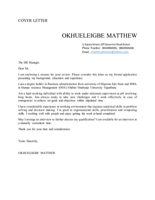 COVER LETTER
OKHUELEIGBE MATTHEW
3, KajolaStreet,Off GovernorRoadIkotun
Phone Number: 08104982092, 08020926436
Email: martinsehimen@yahoo.com
The HR Manager.
Dear Sir,
I am enclosing a resume for your review. Please consider this letter as my formal application
presenting my background, education and experience.
I am a degree holder in Business administration from university of Ekpoma Edo State and MBA
in Human resource Management (OOU) Olabisi Onabanjo University OgunState.
Am a hard working individual with ability to work under minimum supervision at job involving
long hours. Am always ready to take new challenges and I work effectively in case of
emergencies to achieve set goals and objectives within stipulated time.
I have considerable experience in working environment that requires analytical skills in problem
solving and decision making. I`m good at organizational skills, prioritization and computing
skills. I working well with people and enjoy getting the work at hand completed.
May I arrange an interview to further discuss my qualification? I am available for an interview at
a mutually convenient time.
Thank you for your time and consideration.
Yours Sincerely,
OKHUELEIGBE MATTHEW
 