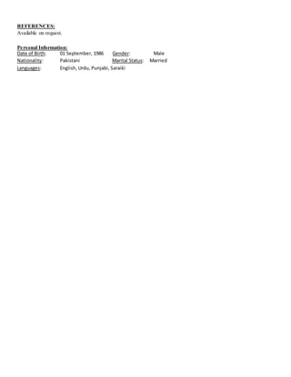 REFERENCES:
Available on request.
Personal Information:
Date of Birth: 01 September, 1986 Gender: Male
Nationality: Pakistani Marital Status: Married
Languages: English, Urdu, Punjabi, Saraiki
 