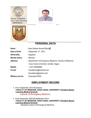 PERSONAL DATA
Name : Hany Abbas Ahmed Ellouly
Date of birth : September 17, 1975.
Nationality : Egyptian.
Marital status : Married.
Address : Department of Emergency Medicine, Faculty of Medicine.
Suez Canal University. Ismailia, Egypt.
Mobile : + 201146068680
E-mail : hanyellouly@hotmail.com
: hanyellouly@yahoo.com
Military service : Exempted 2002.
EMPLOYMENT RECORD
• From September 2013 till present:
FACULTY OF MEDICINE, SUEZ CANAL UNIVERSITY (Problem Based
Learning Medical School):
Lecturer of Emergency Medicine.
• From December 2006 till September 2013:
FACULTY OF MEDICINE, SUEZ CANAL UNIVERSITY (Problem Based
Learning Medical School):
Assistant Lecturer of Emergency Medicine.
 