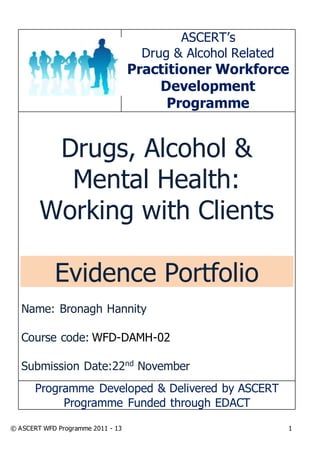 © ASCERT WFD Programme 2011 - 13 1
ASCERT’s
Drug & Alcohol Related
Practitioner Workforce
Development
Programme
Drugs, Alcohol &
Mental Health:
Working with Clients
Evidence Portfolio
Name: Bronagh Hannity
Course code: WFD-DAMH-02
Submission Date:22nd
November
Programme Developed & Delivered by ASCERT
Programme Funded through EDACT
 