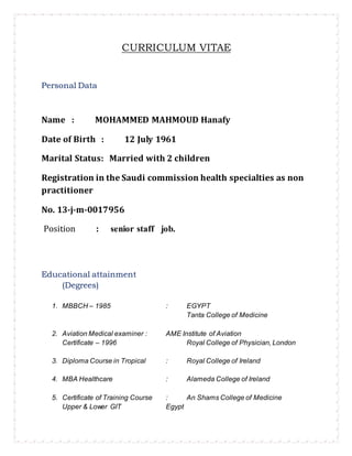 CURRICULUM VITAE
Personal Data
Name : MOHAMMED MAHMOUD Hanafy
Date of Birth : 12 July 1961
Marital Status: Married with 2 children
Registration in the Saudi commission health specialties as non
practitioner
No. 13-j-m-0017956
Position : senior staff job.
Educational attainment
(Degrees)
1. MBBCH – 1985 : EGYPT
Tanta College of Medicine
2. Aviation Medical examiner : AME Institute of Aviation
Certificate – 1996 Royal College of Physician, London
3. Diploma Course in Tropical : Royal College of Ireland
4. MBA Healthcare : Alameda College of Ireland
5. Certificate of Training Course : An Shams College of Medicine
Upper & Lower GIT Egypt
 