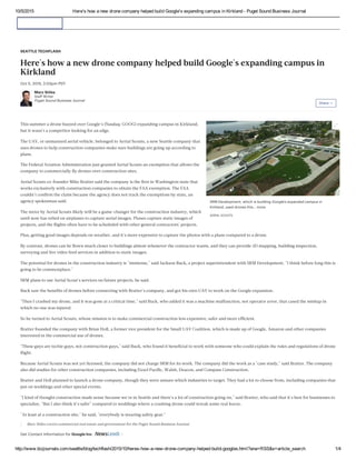 10/5/2015 Here's how a new drone company helped build Google's expanding campus in Kirkland ­ Puget Sound Business Journal
http://www.bizjournals.com/seattle/blog/techflash/2015/10/heres­how­a­new­drone­company­helped­build­googles.html?ana=RSS&s=article_search 1/4
SRM Development, which is building Google's expanded campus in
Kirkland, used drones this… more
AERIAL SCOUTS
This summer a drone buzzed over Google's (Nasdaq: GOOG) expanding campus in Kirkland,
but it wasn't a competitor looking for an edge.
The UAV, or unmanned aerial vehicle, belonged to Aerial Scouts, a new Seattle company that
uses drones to help construction companies make sure buildings are going up according to
plans.
The Federal Aviation Administration just granted Aerial Scouts an exemption that allows the
company to commercially ﬂy drones over construction sites.
Aerial Scouts co-founder Mike Bratter said the company is the ﬁrst in Washington state that
works exclusively with construction companies to obtain the FAA exemption. The FAA
couldn't conﬁrm the claim because the agency does not track the exemptions by state, an
agency spokesman said.
The move by Aerial Scouts likely will be a game-changer for the construction industry, which
until now has relied on airplanes to capture aerial images. Planes capture static images of
projects, and the ﬂights often have to be scheduled with other general contractors' projects.
Plus, getting good images depends on weather, and it's more expensive to capture the photos with a plane compared to a drone.
By contrast, drones can be ﬂown much closer to buildings almost whenever the contractor wants, and they can provide 3D mapping, building inspection,
surveying and live video feed services in addition to static images.
The potential for drones in the construction industry is "immense," said Jackson Buck, a project superintendent with SRM Development. "I think before long this is
going to be commonplace."
SRM plans to use Aerial Scout's services on future projects, he said.
Buck saw the beneﬁts of drones before connecting with Bratter's company, and got his own UAV to work on the Google expansion.
"Then I crashed my drone, and it was gone at a critical time," said Buck, who added it was a machine malfunction, not operator error, that cased the mishap in
which no one was injured.
So he turned to Aerial Scouts, whose mission is to make commercial construction less expensive, safer and more efﬁcient.
Bratter founded the company with Brian Holl, a former vice president for the Small UAV Coalition, which is made up of Google, Amazon and other companies
interested in the commercial use of drones.
"These guys are techie guys, not construction guys," said Buck, who found it beneﬁcial to work with someone who could explain the rules and regulations of drone
ﬂight.
Because Aerial Scouts was not yet licensed, the company did not charge SRM for its work. The company did the work as a "case study," said Bratter. The company
also did studies for other construction companies, including Exxel Paciﬁc, Walsh, Deacon, and Compass Construction.
Bratter and Holl planned to launch a drone company, though they were unsure which industries to target. They had a lot to choose from, including companies that
put on weddings and other special events.
"I kind of thought construction made sense because we're in Seattle and there's a lot of construction going on," said Bratter, who said that it's best for businesses to
specialize. "But I also think it's safer" compared to weddings where a crashing drone could wreak some real havoc.
"At least at a construction site," he said, "everybody is wearing safety gear."
Marc Stiles covers commercial real estate and government for the Puget Sound Business Journal.
Get Contact Information for Google Inc.
SEATTLE TECHFLASH
Here's how a new drone company helped build Google's expanding campus in
Kirkland
Oct 5, 2015, 2:03pm PDT
Marc Stiles
Staff Writer
Puget Sound Business Journal
Share 

 