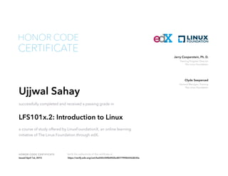 Training Program Director
The Linux Foundation
Jerry Cooperstein, Ph. D.
General Manager, Training
The Linux Foundation
Clyde Seepersad
HONOR CODE CERTIFICATE Verify the authenticity of this certificate at
CERTIFICATE
HONOR CODE
Ujjwal Sahay
successfully completed and received a passing grade in
LFS101x.2: Introduction to Linux
a course of study offered by LinuxFoundationX, an online learning
initiative of The Linux Foundation through edX.
Issued April 1st, 2015 https://verify.edx.org/cert/ba540c44f66f42bc8077994b542db30a
 