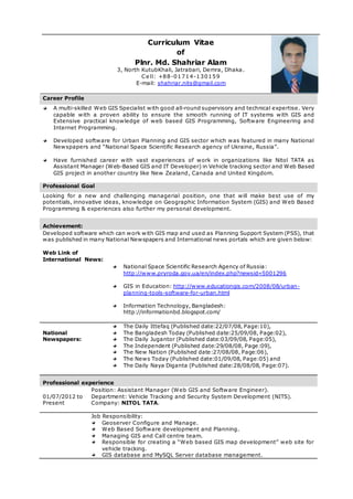 Curriculum Vitae
of
Plnr. Md. Shahriar Alam
3, North KutubKhali, Jatrabari, Demra, Dhaka.
Ce ll: +88-01714-130159
E-mail: shahriar.nits@gmail.com
Career Profile
A multi-skilled Web GIS Specialist with good all-round supervisory and technical expertise. Very
capable with a proven ability to ensure the smooth running of IT systems with GIS and
Extensive practical knowledge of web based GIS Programming, Software Engineering and
Internet Programming.
Developed software for Urban Planning and GIS sector which was featured in many National
Newspapers and “National Space Scientific Research agency of Ukraine, Russia”.
Have furnished career with vast experiences of work in organizations like Nitol TATA as
Assistant Manager (Web-Based GIS and IT Developer) in Vehicle tracking sector and Web Based
GIS project in another country like New Zealand, Canada and United Kingdom.
Professional Goal
Looking for a new and challenging managerial position, one that will make best use of my
potentials, innovative ideas, knowledge on Geographic Information System (GIS) and Web Based
Programming & experiences also further my personal development.
Achievement:
Developed software which can work with GIS map and used as Planning Support System (PSS), that
was published in many National Newspapers and International news portals which are given below:
Web Link of
International News:
National Space Scientific Research Agency of Russia:
http://www.pryroda.gov.ua/en/index.php?newsid=5001296
GIS in Education: http://www.educationgis.com/2008/08/urban-
planning-tools-software-for-urban.html
Information Technology, Bangladesh:
http://informationbd.blogspot.com/
National
Newspapers:
The Daily Ittefaq (Published date:22/07/08, Page:10),
The Bangladesh Today (Published date:25/09/08, Page:02),
The Daily Jugantor (Published date:03/09/08, Page:05),
The Independent (Published date:29/08/08, Page:09),
The New Nation (Published date:27/08/08, Page:06),
The News Today (Published date:01/09/08, Page:05) and
The Daily Naya Diganta (Published date:28/08/08, Page:07).
Professional experience
01/07/2012 to
Present
Position: Assistant Manager (Web GIS and Software Engineer).
Department: Vehicle Tracking and Security System Development (NITS).
Company: NITOL TATA.
Job Responsibility:
Geoserver Configure and Manage.
Web Based Software development and Planning.
Managing GIS and Call centre team.
Responsible for creating a “Web based GIS map development” web site for
vehicle tracking.
GIS database and MySQL Server database management.
 