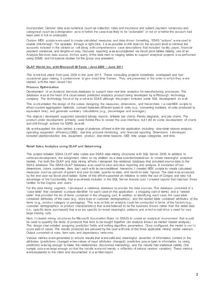 3
incorporated. Derived data w as numerical (such as collection rates and insurance and patient payment variances) and
categorical (such as a designation as to w hether the case w as likely to be “actionable” or not or w hether the account had
been paid in full or underpaid).
Custom MDX scripts w ere used to create calculated measures and data-driven formatting. SSAS “actions” w ere used to
enable drill-through. For example, through a right-click, it w as possible to drill dow n to the account level to retrieve the
accounts included in the clicked-on cell along w ith comprehensive case descriptions that included facility, payer, financial
payment variances, and lengths-of-stay. End-user reporting w as accomplished via Excel pivot tables making use of an
Analysis Services data source. Ad hoc query of the data mart or staging tables to support analytical projects w as performed
using SSMS and for special studies for the group vice president.
OLAP World, Inc. with Microsoft BI Tools - June 2009 – June 2011
This w orktook place from June 2009 to the June 2011. These consulting projects sometimes overlapped and had
occasional gaps making it cumbersome to give exact time frames. They are presented in the order in w hich they w ere
started, w ith the most recent first.
Process Optimization
Development of an Analysis Services database to support near-real time analytics for manufacturing processes. This
database w as at the heart of a cloud-based predictive analytics product being developed by a Pittsburgh technology
company. The technology focus of my w orkw as SSAS although the project included some SQL development as w ell.
This w orkentailed the design of the cubes: designing the measures, dimensions, and hierarchies. I w rote MDX scripts to
effect custom aggregation methods, convert betw een different types of units (e.g., converting numbers of units produced to
equivalent time), and generate summary calculations (e.g., percentages and averages).
The objects I developed supported standard tabular reports, drillable bar charts, Pareto diagrams, and pie charts. The
product under development primarily used Adobe Flex to render the user interface, but I did do some development of charts
and drill-through actions for SSRS as w ell.
My w orksupplied the data behind a range of analyses offered w ithin the application including: dow ntime reason analysis,
operating equipment efficiency (OEE), real time process monitoring, and financial reporting. Dimensions I developed
included plant/production line, equipment, product, dow ntime reasons, OEE time usage categories, and time.
Retail Sales Analytics using OLAP and Datamining
This project entailed SSAS OLAP data cubes and SSAS data mining structures w ith SQL Server 2008. In addition to
softw are development, the assignment relied on my abilities as a data scientist/statistician to create meaningful analytical
models. For both the OLAP and data mining efforts, I designed the relational database that provided source data to the
SSAS database The SSAS OLAP database w as used for slice-and-dice reporting and analysis. It consisted of four
dimensions (store, customer, item, day) each w ith its ow n multilevel hierarchy. I created MDX scripts to create calculated
measures such as percent of parent and year-to-date, quarter-to-date, and month-to-date figures. The data w as accessed
by the end user via Excel pivot tables. Some of this effort supported an initiative to retire the use of Congos and take full
advantage of the functionality that w as already included in the SQL Server license cost. I created reports that matched those
familiar to the Cognos end users.
For the data mining segment, I developed a relational database to provide the data sources. This database consisted of a
“case table” that contained a unique identifier for each case (in this application, a shopping cart of items) and a “nested
table” that provided the list of items contained in the shopping cart. In addition to identifying each case, the case table
contained attributes of the case (e.g., store type or customer demographics), and the nested table contained attributes of the
items (e.g., product category or packaging). This w as so that an analysis could be conducted in terms of the factors (e.g.,
customer demographics or product characteristics) that w ere believed to be the business drivers rather than the detail data
(i.e., specific items purchased) that w as too specific to reveal meaningful patterns and w hich w ould drive a need for very
large training sets.
Next, I created mining structures for Microsoft Association Rules (in SSAS) to create an analytical environment that w ould
be used to quantify the kinds of products that tend to be bought together (an analysis know n as market basket analysis).
This design step entailed assigning prediction fields and setting algorithm parameters. Once configured, the model is run to
score sets of cases. The results produced are perused by the user w ith one of the three applicable mining model view ers.
Output consisted of rules, item sets, and dependency netw orks.
Various metrics w ere generated to ensure results that w ere valid and meaningful: assertion of information content in the
attributes (predictions changed w hen values of input attributes changed), predictive pow er (gain in information by using
predictors w as big enough to make the relationships discovered interesting), and the results had statistical validity (the
sample size w as large enough so that the results w ere not merely a reflection of natural random variation). These metrics
w ere explained to the client and documented in a w ritten report.
 