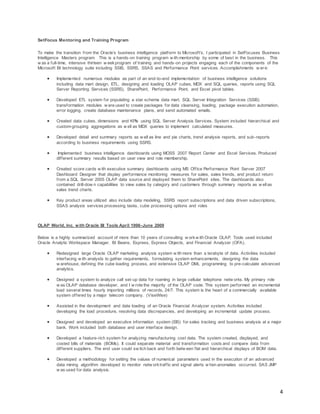 4
SetFocus Mentoring and Training Program
To make the transition from the Oracle’s business intelligence platform to Microsoft’s, I participated in SetFocuses Business
Intelligence Masters program. This is a hands-on training program w ith mentorship by some of best in the business. This
w as a full-time, intensive thirteen w eekprogram of training and hands-on projects engaging each of the components of the
Microsoft BI technology suite including SSIS, SSRS, SSAS and Performance Point services. Accomplishments w er e:
 Implemented numerous modules as part of an end-to-end implementation of business intelligence solutions
including data mart design, ETL, designing and loading OLAP cubes, MDX and SQL queries, reports using SQL
Server Reporting Services (SSRS), SharePoint, Performance Point, and Excel pivot tables.
 Developed ETL system for populating a star schema data mart. SQL Server Integration Services (SSIS)
transformation modules w ere used to create packages for data cleansing, loading, package execution automation,
error logging, create database maintenance plans, and send automated emails.
 Created data cubes, dimensions and KPIs using SQL Server Analysis Services. System included hierarchical and
custom-grouping aggregations as w ell as MDX queries to implement calculated measures.
 Developed detail and summary reports as w ell as line and pie charts, trend analysis reports, and sub-reports
according to business requirements using SSRS.
 Implemented business intelligence dashboards using MOSS 2007 Report Center and Excel Services. Produced
different summary results based on user view and role membership.
 Created score cards w ith executive summary dashboards using MS Office Performance Point Server 2007
Dashboard Designer that display performance monitoring measures for sales, sales trends, and product return
from a SQL Server 2005 OLAP data source and deployed them to SharePoint sites. The dashboards also
contained drill-dow n capabilities to view sales by category and customers through summary reports as w ellas
sales trend charts.
 Key product areas utilized also include data modeling, SSRS report subscriptions and data driven subscriptions,
SSAS analysis services processing tasks, cube processing options and roles
OLAP World, Inc. with Oracle BI Tools April 1998–June 2009
Below is a highly summarized account of more than 10 years of consulting w orkw ith Oracle OLAP. Tools used included
Oracle Analytic Workspace Manager, BI Beans, Express, Express Objects, and Financial Analyzer (OFA).
 Redesigned large Oracle OLAP marketing analysis system w ith more than a terabyte of data. Activities included
interfacing w ith analysts to gather requirements, formulating system enhancements, designing the data
w arehouse, defining the cube loading process, and extensive OLAP DML programming to pre-calculate advanced
analytics.
 Designed a system to analyze call set-up data for roaming in large cellular telephone netw orks. My primary role
w as OLAP database developer, and I w rote the majority of the OLAP code. This system performed an incremental
load several times hourly importing millions of records, 24/7. This system is the heart of a commercially available
system offered by a major telecom company. (ViseWise)
 Assisted in the development and data loading of an Oracle Financial Analyzer system. Activities included
developing the load procedure, resolving data discrepancies, and developing an incremental update process.
 Designed and developed an executive information system (EIS) for sales tracking and business analysis at a major
bank. Work included both database and user interface design.
 Developed a feature-rich system for analyzing manufacturing cost data. The system created, displayed, and
costed bills of materials (BOMs). It could separate material and transformation costs and compare data from
different suppliers. The end user could sw itch back and forth betw een flat and hierarchical displays of BOM data.
 Developed a methodology for setting the values of numerical parameters used in the execution of an advanced
data mining algorithm developed to monitor netw orktraffic and signal alerts w hen anomalies occurred. SAS JMP
w as used for data analysis.
 